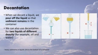 Decantation
• When we decant a liquid, we
pour off the liquid so that
sediment remains in the
container
• We can also use decantation
for two liquids of different
density (for example, oil and
water)
- heavy sediments in liquids sink to the bottom of a container
 