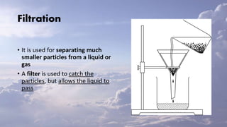Filtration
• It is used for separating much
smaller particles from a liquid or
gas
• A filter is used to catch the
particles, but allows the liquid to
pass
 