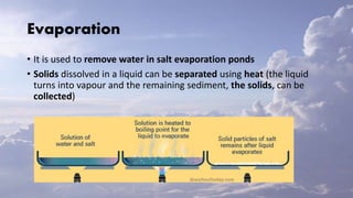 Evaporation
• It is used to remove water in salt evaporation ponds
• Solids dissolved in a liquid can be separated using heat (the liquid
turns into vapour and the remaining sediment, the solids, can be
collected)
 