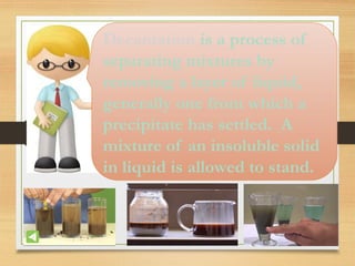 Decantation is a process of
separating mixtures by
removing a layer of liquid,
generally one from which a
precipitate has settled. A
mixture of an insoluble solid
in liquid is allowed to stand.
 