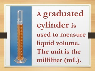 A graduated
cylinder is
used to measure
liquid volume.
The unit is the
milliliter (mL).
 