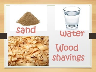 sand
Wood
shavings
water
 