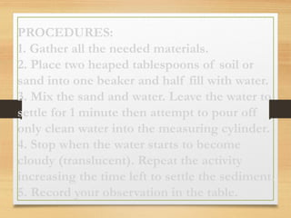 PROCEDURES:
1. Gather all the needed materials.
2. Place two heaped tablespoons of soil or
sand into one beaker and half fill with water.
3. Mix the sand and water. Leave the water to
settle for 1 minute then attempt to pour off
only clean water into the measuring cylinder.
4. Stop when the water starts to become
cloudy (translucent). Repeat the activity
increasing the time left to settle the sediment.
5. Record your observation in the table.
 