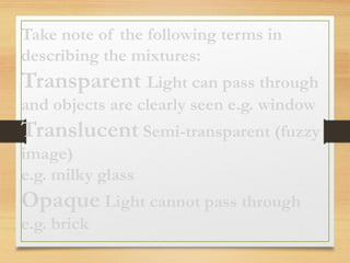 Take note of the following terms in
describing the mixtures:
Transparent Light can pass through
and objects are clearly seen e.g. window
Translucent Semi-transparent (fuzzy
image)
e.g. milky glass
Opaque Light cannot pass through
e.g. brick
 