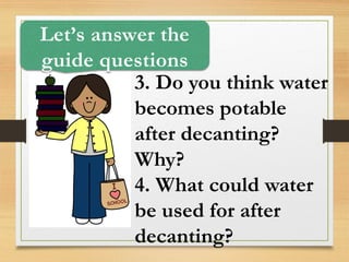 3. Do you think water
becomes potable
after decanting?
Why?
4. What could water
be used for after
decanting?
Let’s answer the
guide questions
 