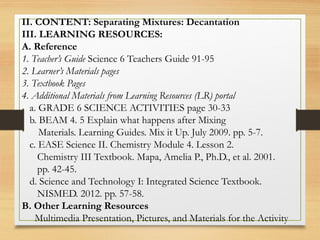 II. CONTENT: Separating Mixtures: Decantation
III. LEARNING RESOURCES:
A. Reference
1. Teacher’s Guide Science 6 Teachers Guide 91-95
2. Learner’s Materials pages
3. Textbook Pages
4. Additional Materials from Learning Resources (LR) portal
a. GRADE 6 SCIENCE ACTIVITIES page 30-33
b. BEAM 4. 5 Explain what happens after Mixing
Materials. Learning Guides. Mix it Up. July 2009. pp. 5-7.
c. EASE Science II. Chemistry Module 4. Lesson 2.
Chemistry III Textbook. Mapa, Amelia P., Ph.D., et al. 2001.
pp. 42-45.
d. Science and Technology I: Integrated Science Textbook.
NISMED. 2012. pp. 57-58.
B. Other Learning Resources
Multimedia Presentation, Pictures, and Materials for the Activity
 