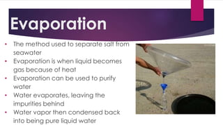 Evaporation
• The method used to separate salt from
seawater
• Evaporation is when liquid becomes
gas because of heat
• Evaporation can be used to purify
water
• Water evaporates, leaving the
impurities behind
• Water vapor then condensed back
into being pure liquid water
 