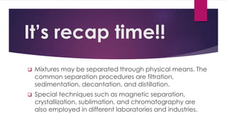 It’s recap time!!
 Mixtures may be separated through physical means. The
common separation procedures are filtration,
sedimentation, decantation, and distillation.
 Special techniques such as magnetic separation,
crystallization, sublimation, and chromatography are
also employed in different laboratories and industries.
 