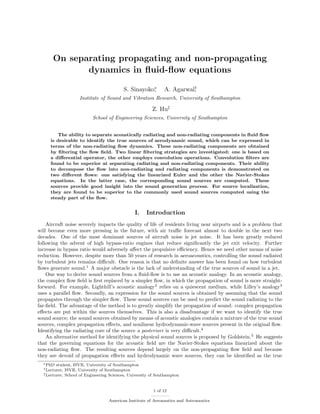 On separating propagating and non-propagating
dynamics in ﬂuid-ﬂow equations
S. Sinayoko∗
,

A. Agarwal†
,

Institute of Sound and Vibration Research, University of Southampton

Z. Hu‡
School of Engineering Sciences, University of Southampton
The ability to separate acoustically radiating and non-radiating components in ﬂuid ﬂow
is desirable to identify the true sources of aerodynamic sound, which can be expressed in
terms of the non-radiating ﬂow dynamics. These non-radiating components are obtained
by ﬁltering the ﬂow ﬁeld. Two linear ﬁltering strategies are investigated: one is based on
a diﬀerential operator, the other employs convolution operations. Convolution ﬁlters are
found to be superior at separating radiating and non-radiating components. Their ability
to decompose the ﬂow into non-radiating and radiating components is demonstrated on
two diﬀerent ﬂows: one satisfying the linearized Euler and the other the Navier-Stokes
equations. In the latter case, the corresponding sound sources are computed. These
sources provide good insight into the sound generation process. For source localization,
they are found to be superior to the commonly used sound sources computed using the
steady part of the ﬂow.

I.

Introduction

Aircraft noise severely impacts the quality of life of residents living near airports and is a problem that
will become even more pressing in the future, with air traﬃc forecast almost to double in the next two
decades. One of the most dominant sources of aircraft noise is jet noise. It has been greatly reduced
following the advent of high bypass-ratio engines that reduce signiﬁcantly the jet exit velocity. Further
increase in bypass ratio would adversely aﬀect the propulsive eﬃciency. Hence we need other means of noise
reduction. However, despite more than 50 years of research in aeroacoustics, controlling the sound radiated
by turbulent jets remains diﬃcult. One reason is that no deﬁnite answer has been found on how turbulent
ﬂows generate sound.1 A major obstacle is the lack of understanding of the true sources of sound in a jet.
One way to derive sound sources from a ﬂuid-ﬂow is to use an acoustic analogy. In an acoustic analogy,
the complex ﬂow ﬁeld is ﬁrst replaced by a simpler ﬂow, in which the propagation of sound is more straightforward. For example, Lighthill’s acoustic analogy2 relies on a quiescent medium, while Lilley’s analogy3
uses a parallel ﬂow. Secondly, an expression for the sound sources is obtained by assuming that the sound
propagates through the simpler ﬂow. These sound sources can be used to predict the sound radiating to the
far-ﬁeld. The advantage of the method is to greatly simplify the propagation of sound: complex propagation
eﬀects are put within the sources themselves. This is also a disadvantage if we want to identify the true
sound source; the sound sources obtained by means of acoustic analogies contain a mixture of the true sound
sources, complex propagation eﬀects, and nonlinear hydrodynamic-wave sources present in the original ﬂow.
Identifying the radiating core of the source a posteriori is very diﬃcult.4
An alternative method for identifying the physical sound sources is proposed by Goldstein.5 He suggests
that the governing equations for the acoustic ﬁeld are the Navier-Stokes equations linearized about the
non-radiating ﬂow. The resulting sources depend largely on the non-propagating ﬂow ﬁeld and because
they are devoid of propagation eﬀects and hydrodynamic wave sources, they can be identiﬁed as the true
∗ PhD

student, ISVR, University of Southampton
ISVR, University of Southampton
‡ Lecturer, School of Engineering Sciences, University of Southampton
† Lecturer,

1 of 12
American Institute of Aeronautics and Astronautics

 