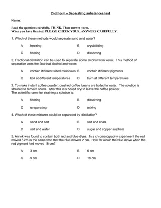 2nd Form – Separating substances test
Name:
Read the questions carefully. THINK. Then answer them.
When you have finished, PLEASE CHECK YOUR ANSWERS CAREFULLY.
1. Which of these methods would separate sand and water?
A freezing B crystallising
C filtering D dissolving
2. Fractional distillation can be used to separate some alcohol from water. This method of
separation uses the fact that alcohol and water:
A contain different sized molecules B contain different pigments
C boil at different temperatures D burn at different temperatures
3. To make instant coffee powder, crushed coffee beans are boiled in water. The solution is
strained to remove solids. After this it is boiled dry to leave the coffee powder.
The scientific name for straining a solution is:
A filtering B dissolving
C evaporating D mixing
4. Which of these mixtures could be separated by distillation?
A sand and salt B salt and chalk
C salt and water D sugar and copper sulphate
5. An ink was found to contain both red and blue dyes. In a chromatography experiment the red
moved 6 cm in the same time that the blue moved 2 cm. How far would the blue move when the
red pigment had moved 18 cm?
A 3 cm B 6 cm
C 9 cm D 18 cm
 