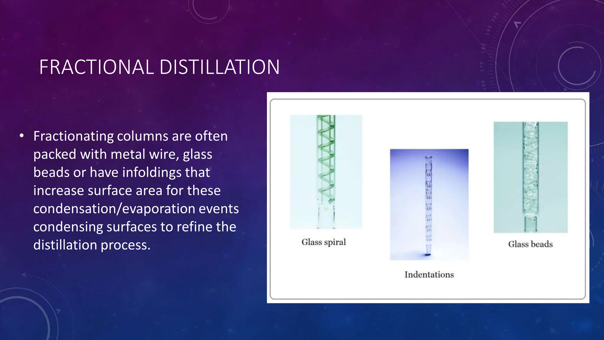 FRACTIONAL DISTILLATION
• Fractionating columns are often
packed with metal wire, glass
beads or have infoldings that
increase surface area for these
condensation/evaporation events
condensing surfaces to refine the
distillation process.
 