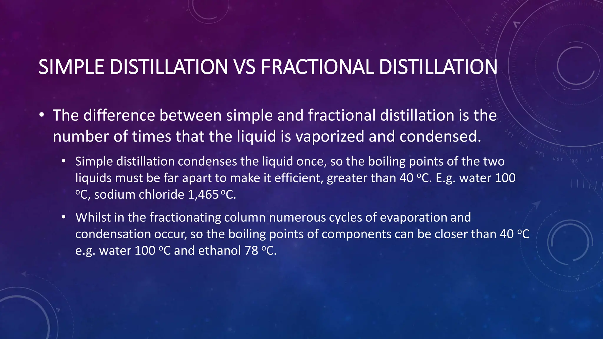 SIMPLE DISTILLATION VS FRACTIONAL DISTILLATION
• The difference between simple and fractional distillation is the
number of times that the liquid is vaporized and condensed.
• Simple distillation condenses the liquid once, so the boiling points of the two
liquids must be far apart to make it efficient, greater than 40 oC. E.g. water 100
oC, sodium chloride 1,465oC.
• Whilst in the fractionating column numerous cycles of evaporation and
condensation occur, so the boiling points of components can be closer than 40 oC
e.g. water 100 oC and ethanol 78 oC.
 