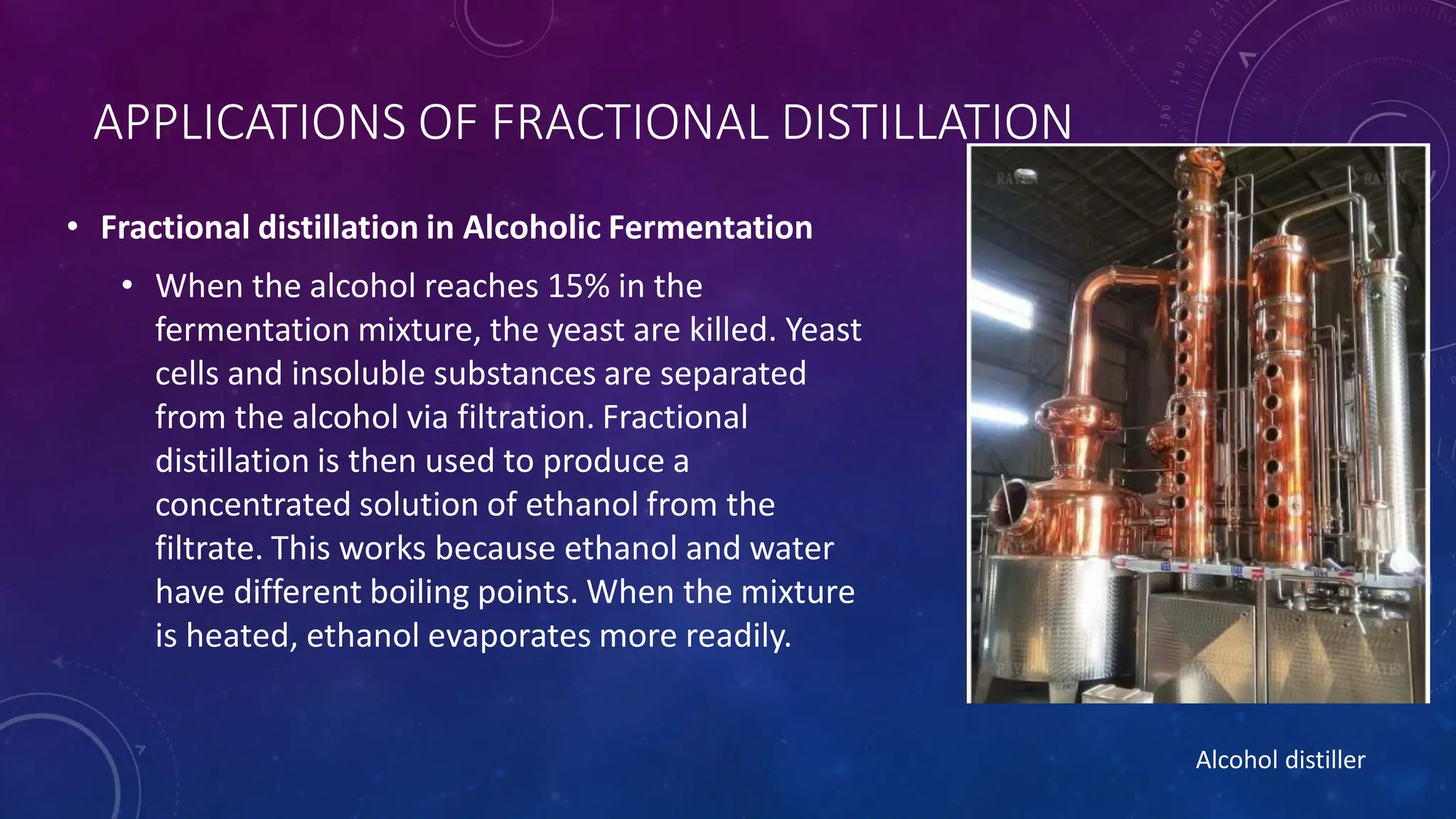APPLICATIONS OF FRACTIONAL DISTILLATION
• Fractional distillation in Alcoholic Fermentation
• When the alcohol reaches 15% in the
fermentation mixture, the yeast are killed. Yeast
cells and insoluble substances are separated
from the alcohol via filtration. Fractional
distillation is then used to produce a
concentrated solution of ethanol from the
filtrate. This works because ethanol and water
have different boiling points. When the mixture
is heated, ethanol evaporates more readily.
Alcohol distiller
 