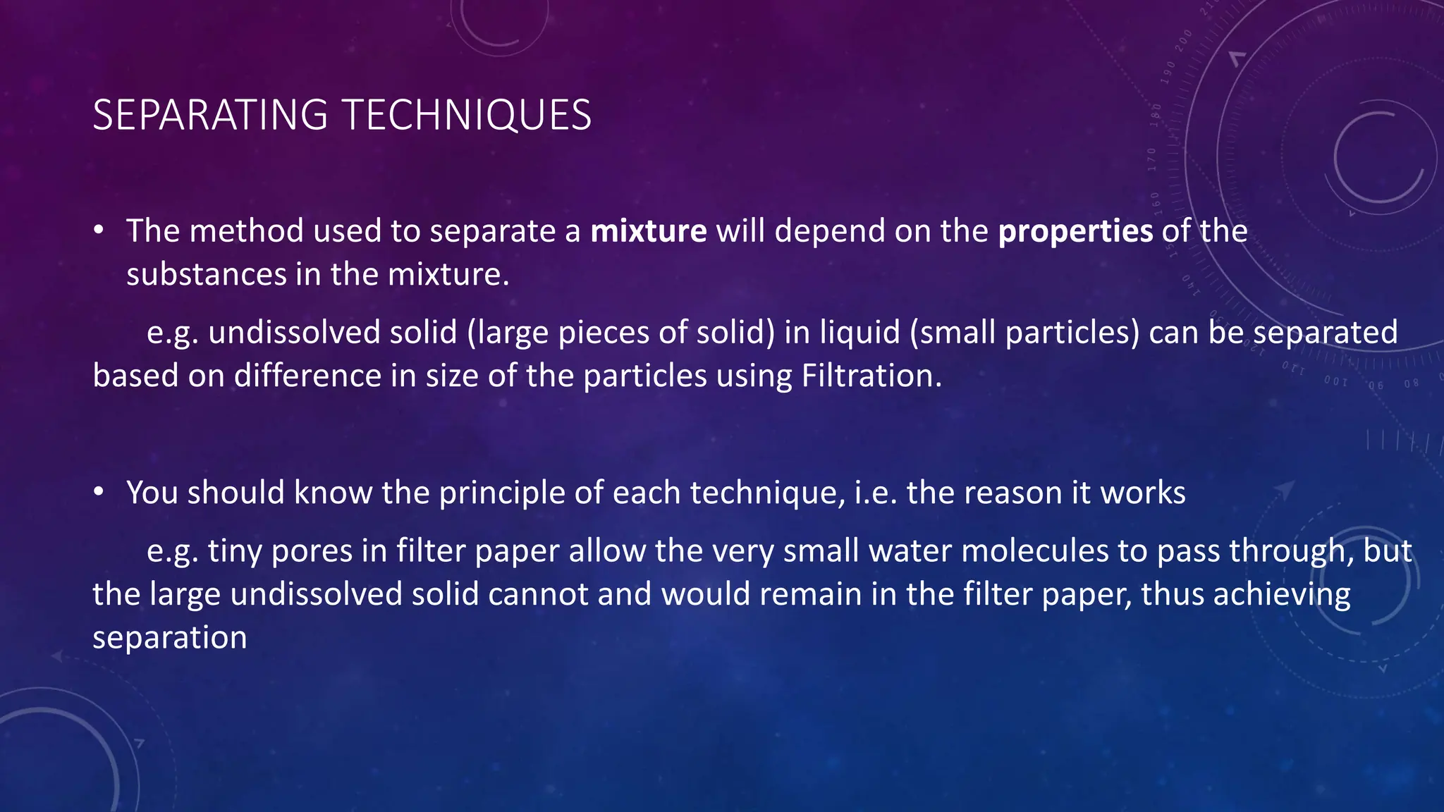 SEPARATING TECHNIQUES
• The method used to separate a mixture will depend on the properties of the
substances in the mixture.
e.g. undissolved solid (large pieces of solid) in liquid (small particles) can be separated
based on difference in size of the particles using Filtration.
• You should know the principle of each technique, i.e. the reason it works
e.g. tiny pores in filter paper allow the very small water molecules to pass through, but
the large undissolved solid cannot and would remain in the filter paper, thus achieving
separation
 