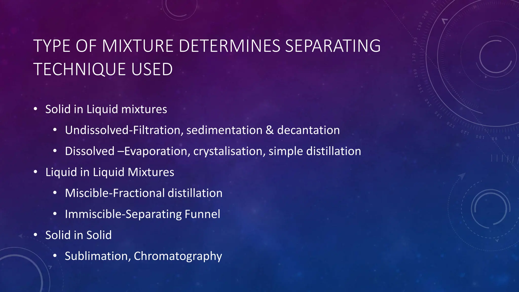 TYPE OF MIXTURE DETERMINES SEPARATING
TECHNIQUE USED
• Solid in Liquid mixtures
• Undissolved-Filtration, sedimentation & decantation
• Dissolved –Evaporation, crystalisation, simple distillation
• Liquid in Liquid Mixtures
• Miscible-Fractional distillation
• Immiscible-Separating Funnel
• Solid in Solid
• Sublimation, Chromatography
 