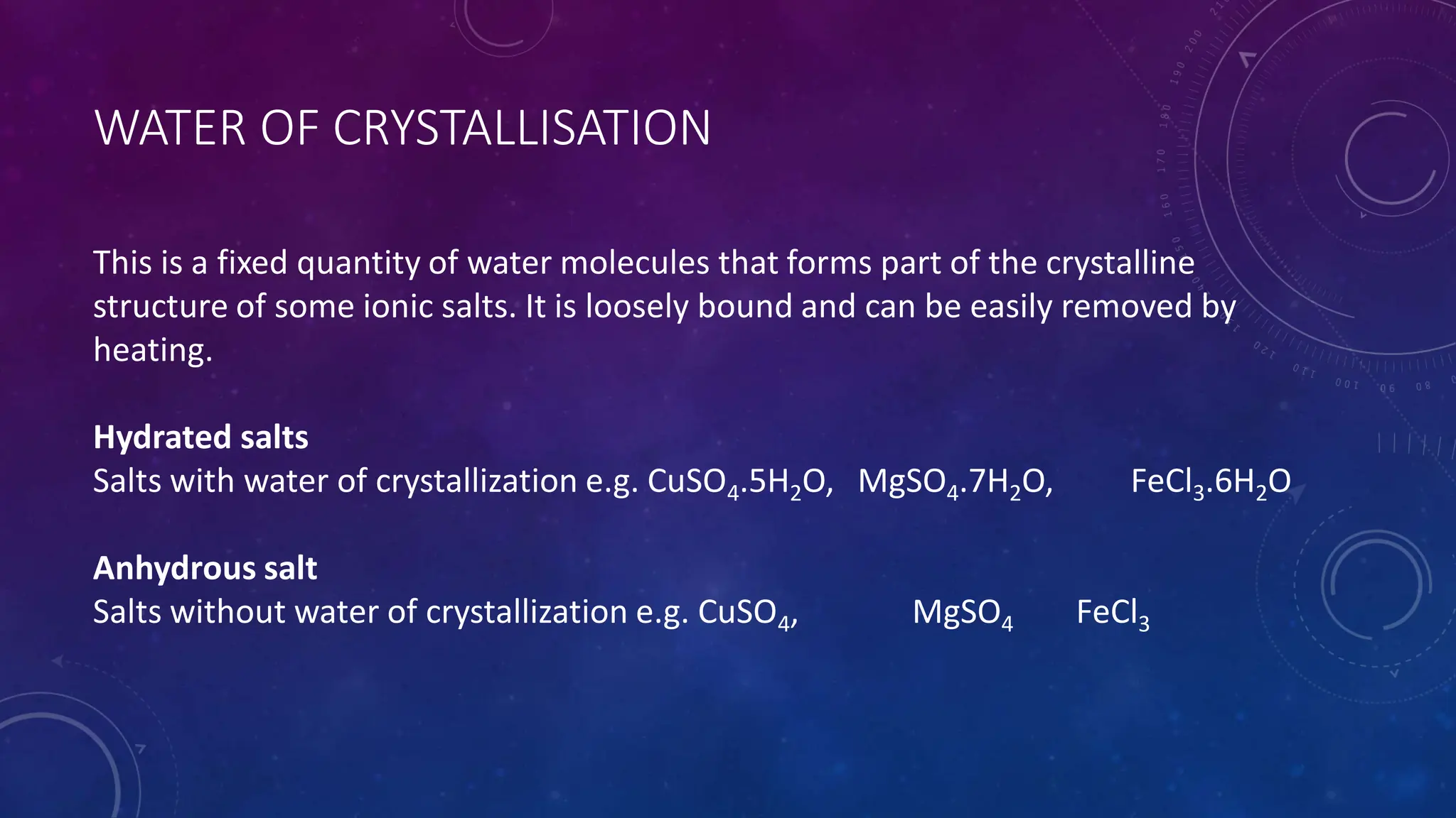 WATER OF CRYSTALLISATION
This is a fixed quantity of water molecules that forms part of the crystalline
structure of some ionic salts. It is loosely bound and can be easily removed by
heating.
Hydrated salts
Salts with water of crystallization e.g. CuSO4.5H2O, MgSO4.7H2O, FeCl3.6H2O
Anhydrous salt
Salts without water of crystallization e.g. CuSO4, MgSO4 FeCl3
 