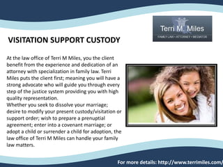 At the law office of Terri M Miles, you the client
benefit from the experience and dedication of an
attorney with specialization in family law. Terri
Miles puts the client first; meaning you will have a
strong advocate who will guide you through every
step of the justice system providing you with high
quality representation.
Whether you seek to dissolve your marriage;
desire to modify your present custody/visitation or
support order; wish to prepare a prenuptial
agreement; enter into a covenant marriage; or
adopt a child or surrender a child for adoption, the
law office of Terri M Miles can handle your family
law matters.
For more details: http://www.terrimiles.com/
VISITATION SUPPORT CUSTODY
 