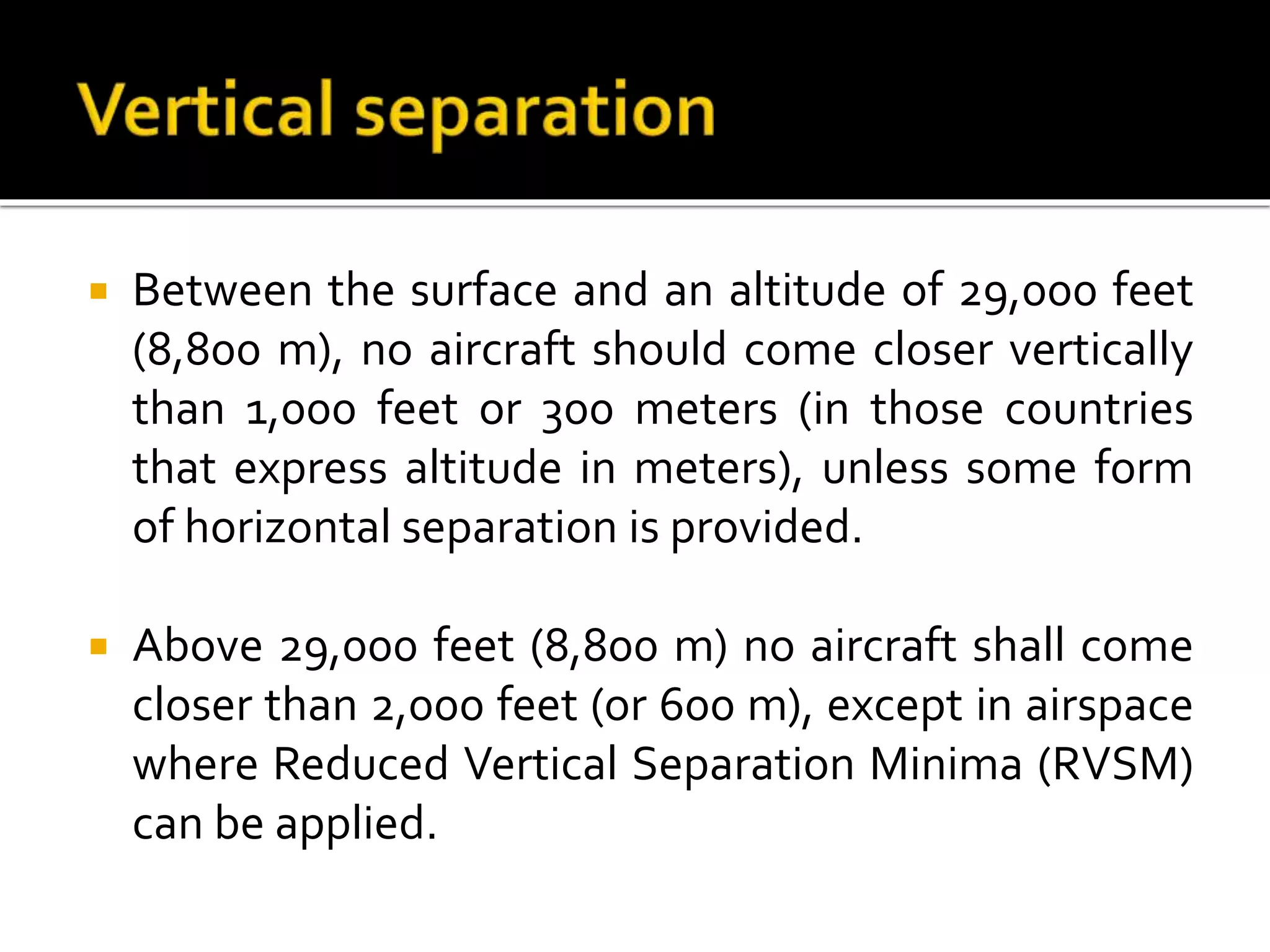  Between the surface and an altitude of 29,000 feet
(8,800 m), no aircraft should come closer vertically
than 1,000 feet or 300 meters (in those countries
that express altitude in meters), unless some form
of horizontal separation is provided.
 Above 29,000 feet (8,800 m) no aircraft shall come
closer than 2,000 feet (or 600 m), except in airspace
where Reduced Vertical Separation Minima (RVSM)
can be applied.
 