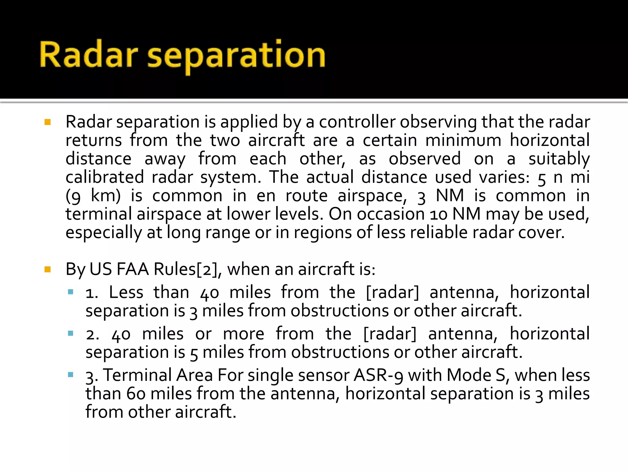  Radar separation is applied by a controller observing that the radar
returns from the two aircraft are a certain minimum horizontal
distance away from each other, as observed on a suitably
calibrated radar system. The actual distance used varies: 5 n mi
(9 km) is common in en route airspace, 3 NM is common in
terminal airspace at lower levels. On occasion 10 NM may be used,
especially at long range or in regions of less reliable radar cover.
 By US FAA Rules[2], when an aircraft is:
 1. Less than 40 miles from the [radar] antenna, horizontal
separation is 3 miles from obstructions or other aircraft.
 2. 40 miles or more from the [radar] antenna, horizontal
separation is 5 miles from obstructions or other aircraft.
 3. Terminal Area For single sensor ASR-9 with Mode S, when less
than 60 miles from the antenna, horizontal separation is 3 miles
from other aircraft.
 