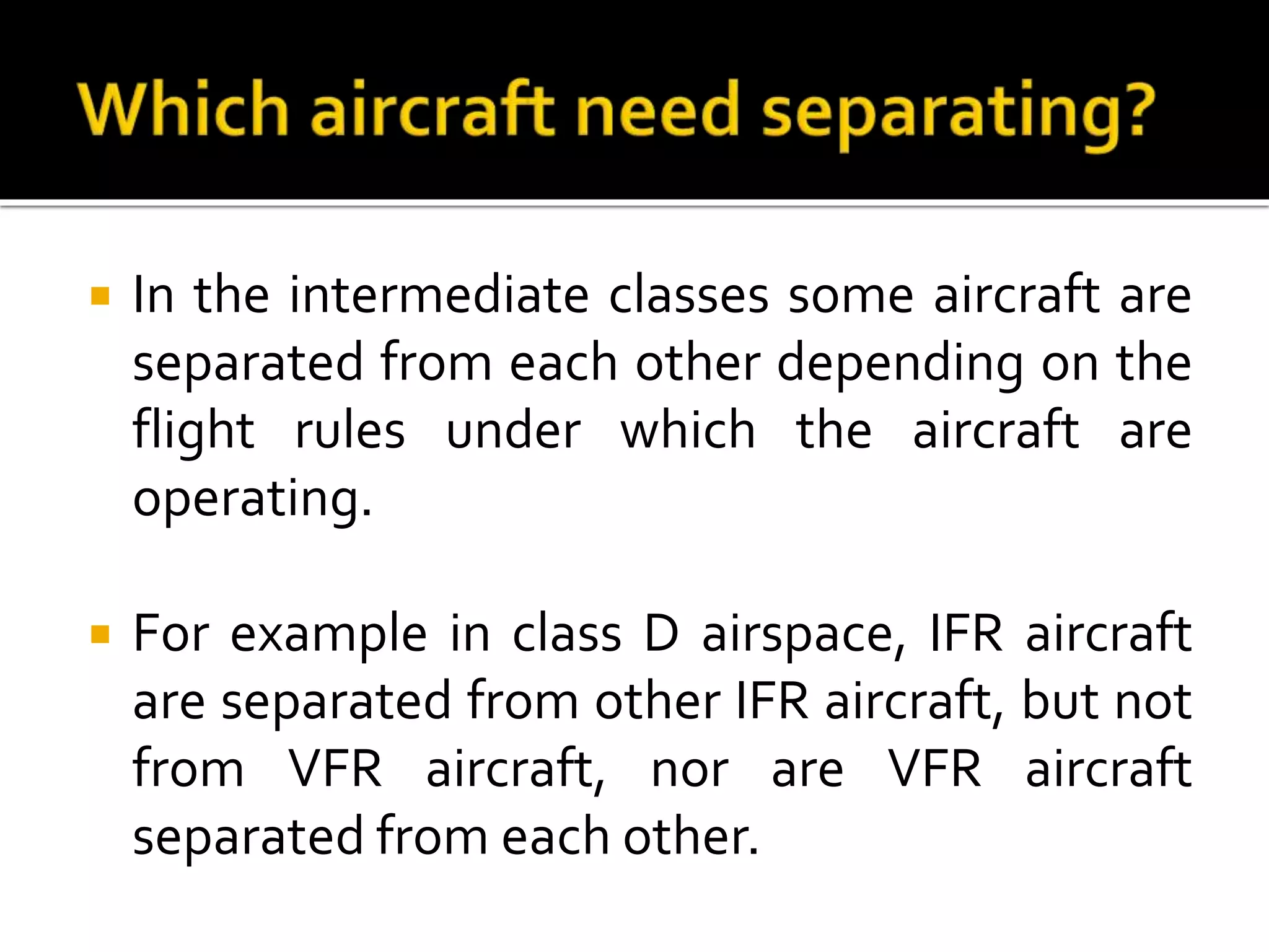  In the intermediate classes some aircraft are
separated from each other depending on the
flight rules under which the aircraft are
operating.
 For example in class D airspace, IFR aircraft
are separated from other IFR aircraft, but not
from VFR aircraft, nor are VFR aircraft
separated from each other.
 
