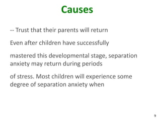 9
Causes
-- Trust that their parents will return
Even after children have successfully
mastered this developmental stage, separation
anxiety may return during periods
of stress. Most children will experience some
degree of separation anxiety when
 