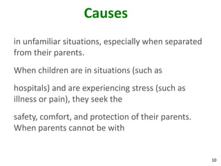 10
Causes
in unfamiliar situations, especially when separated
from their parents.
When children are in situations (such as
hospitals) and are experiencing stress (such as
illness or pain), they seek the
safety, comfort, and protection of their parents.
When parents cannot be with
 