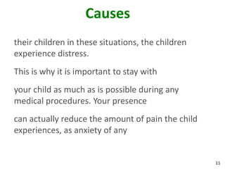 11
Causes
their children in these situations, the children
experience distress.
This is why it is important to stay with
your child as much as is possible during any
medical procedures. Your presence
can actually reduce the amount of pain the child
experiences, as anxiety of any
 