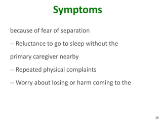 14
Symptoms
because of fear of separation
-- Reluctance to go to sleep without the
primary caregiver nearby
-- Repeated physical complaints
-- Worry about losing or harm coming to the
 