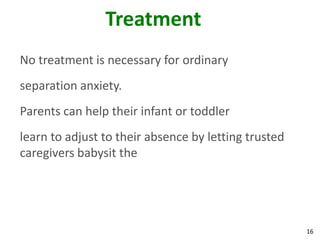 16
Treatment
No treatment is necessary for ordinary
separation anxiety.
Parents can help their infant or toddler
learn to adjust to their absence by letting trusted
caregivers babysit the
 