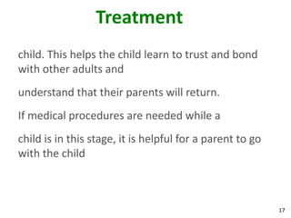 17
Treatment
child. This helps the child learn to trust and bond
with other adults and
understand that their parents will return.
If medical procedures are needed while a
child is in this stage, it is helpful for a parent to go
with the child
 