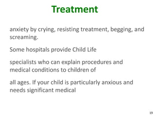 19
Treatment
anxiety by crying, resisting treatment, begging, and
screaming.
Some hospitals provide Child Life
specialists who can explain procedures and
medical conditions to children of
all ages. If your child is particularly anxious and
needs significant medical
 