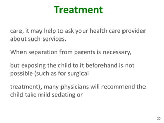 20
Treatment
care, it may help to ask your health care provider
about such services.
When separation from parents is necessary,
but exposing the child to it beforehand is not
possible (such as for surgical
treatment), many physicians will recommend the
child take mild sedating or
 