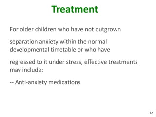 22
Treatment
For older children who have not outgrown
separation anxiety within the normal
developmental timetable or who have
regressed to it under stress, effective treatments
may include:
-- Anti-anxiety medications
 