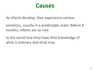 3
Causes
As infants develop, they experience various
emotions, usually in a predictable order. Before 8
months, infants are so new
to the world that they have little knowledge of
what is ordinary and what may
 