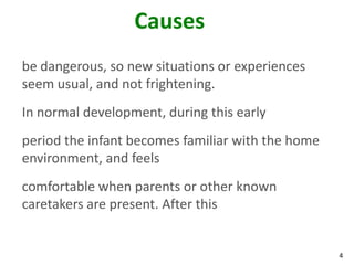 4
Causes
be dangerous, so new situations or experiences
seem usual, and not frightening.
In normal development, during this early
period the infant becomes familiar with the home
environment, and feels
comfortable when parents or other known
caretakers are present. After this
 