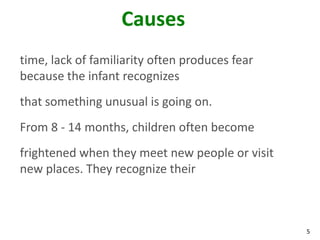 5
Causes
time, lack of familiarity often produces fear
because the infant recognizes
that something unusual is going on.
From 8 - 14 months, children often become
frightened when they meet new people or visit
new places. They recognize their
 