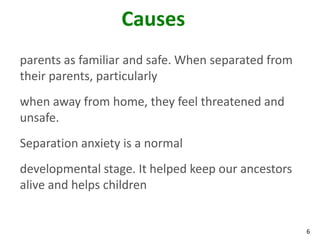 6
Causes
parents as familiar and safe. When separated from
their parents, particularly
when away from home, they feel threatened and
unsafe.
Separation anxiety is a normal
developmental stage. It helped keep our ancestors
alive and helps children
 