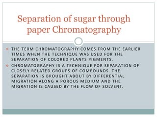 THE TERM CHROMATOGRAPHY COMES FROM THE EARLIER
TIMES WHEN THE TECHNIQUE WAS USED FOR THE
SEPARATION OF COLORED PLANTS PIGMENTS.
 CHROMATOGRAPHY IS A TECHNIQUE FOR SEPARATION OF
CLOSELY RELATED GROUPS OF COMPOUNDS. THE
SEPARATION IS BROUGHT ABOUT BY DIFFERENTIAL
MIGRATION ALONG A POROUS MEDIUM AND THE
MIGRATION IS CAUSED BY THE FLOW OF SOLVENT.
Separation of sugar through
paper Chromatography
 