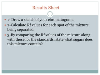 Results Sheet
 1- Draw a sketch of your chromatogram.
 2-Calculate Rf values for each spot of the mixture
being separated.
 3-By comparing the Rf values of the mixture along
with those for the standards, state what sugars does
this mixture contain?
 