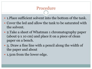 Procedure
 1.Place sufficient solvent into the bottom of the tank.
 Cover the led and allow the tank to be saturated with
the solvent.
 2.Take a sheet of Whatman 1 chromatography paper
(about 9 x 10 cm) and place it on a piece of clean
paper on a bench.
 3. Draw a fine line with a pencil along the width of
the paper and about
 1.5cm from the lower edge.
 