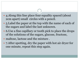  4.Along this line place four equality spaced (about
2cm apart) small circles with a pencil.
 5.Label the paper at the top with the name of each of
the sugars and label the last unknown.
 6.Use a fine capillary or tooth pick to place the drops
of the solutions of the sugars, glucose, fructose,
 maltose, lactose and the mixture .
 7.After spotting, dry the paper with hot air dryer for
one minute, repeat this step again.
 