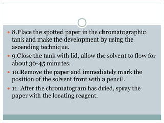  8.Place the spotted paper in the chromatographic
tank and make the development by using the
ascending technique.
 9.Close the tank with lid, allow the solvent to flow for
about 30-45 minutes.
 10.Remove the paper and immediately mark the
position of the solvent front with a pencil.
 11. After the chromatogram has dried, spray the
paper with the locating reagent.
 