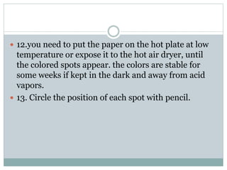  12.you need to put the paper on the hot plate at low
temperature or expose it to the hot air dryer, until
the colored spots appear. the colors are stable for
some weeks if kept in the dark and away from acid
vapors.
 13. Circle the position of each spot with pencil.
 
