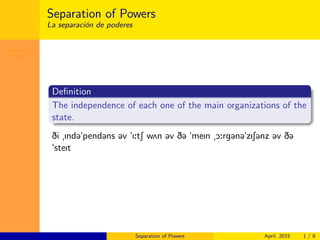 Separation of
Powers
Separation of Powers
La separaci´on de poderes
Deﬁnition
The independence of each one of the main organizations of the
state.
Di Ind@"pend@ns @v "I:tS w2n @v D@ "meIn O:rg@n@"zIS@nz @v D@
"steIt
Separation of Powers April, 2015 1 / 8
 