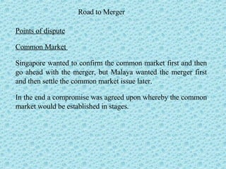 Road to Merger Points of dispute Common Market  Singapore wanted to confirm the common market first and then go ahead with the merger, but Malaya wanted the merger first and then settle the common market issue later.  In the end a compromise was agreed upon whereby the common market would be established in stages. 