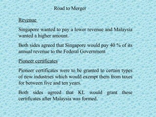 Road to Merger Revenue  Singapore wanted to pay a lower revenue and Malaysia wanted a higher amount. Both sides agreed that Singapore would pay 40 % of its annual revenue to the Federal Government Pioneer certificates Pioneer certificates were to be granted to certain types of new industries which would exempt them from taxes for between five and ten years.  Both sides agreed that KL would grant these certificates after Malaysia was formed. 