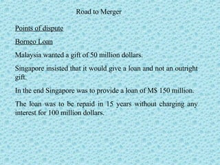 Road to Merger Points of dispute Borneo Loan Malaysia wanted a gift of 50 million dollars.  Singapore insisted that it would give a loan and not an outright gift. In the end Singapore was to provide a loan of M$ 150 million.  The loan was to be repaid in 15 years without charging any interest for 100 million dollars.  