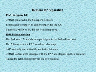 Reasons for Separation 1963 Singapore GE   UMNO contested in the Singapore elections  Tenku came to support to garner support for the SA.  But the SUMNO or SA did not win a single seat 1964 Federal election The PAP sent 17 candidates to participate in the Federal elections  The Alliance saw the PAP as a direct challenge PAP won only one seat of the contested 14 seats UMNO leaders were unhappy with the PAP and stepped up their criticism.  Ruined the relationship between the two countries 