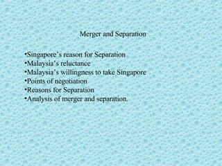 Merger and Separation Singapore’s reason for Separation Malaysia’s reluctance Malaysia’s willingness to take Singapore Points of negotiation Reasons for Separation Analysis of merger and separation. 