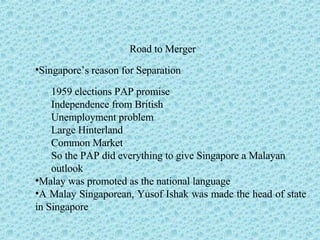 Road to Merger Singapore’s reason for Separation 1959 elections PAP promise Independence from British Unemployment problem Large Hinterland Common Market So the PAP did everything to give Singapore a Malayan  outlook Malay was promoted as the national language A Malay Singaporean, Yusof Ishak was made the head of state in Singapore 